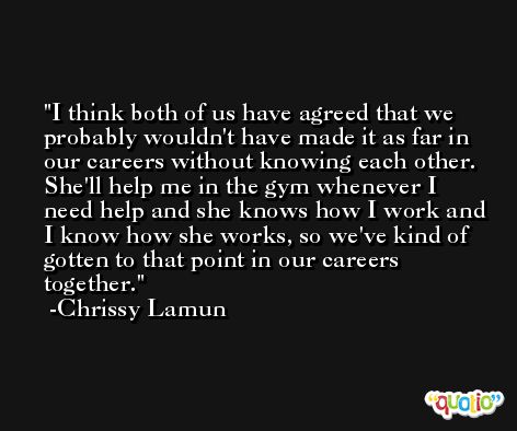 I think both of us have agreed that we probably wouldn't have made it as far in our careers without knowing each other. She'll help me in the gym whenever I need help and she knows how I work and I know how she works, so we've kind of gotten to that point in our careers together. -Chrissy Lamun