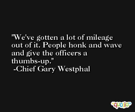 We've gotten a lot of mileage out of it. People honk and wave and give the officers a thumbs-up. -Chief Gary Westphal