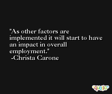 As other factors are implemented it will start to have an impact in overall employment. -Christa Carone