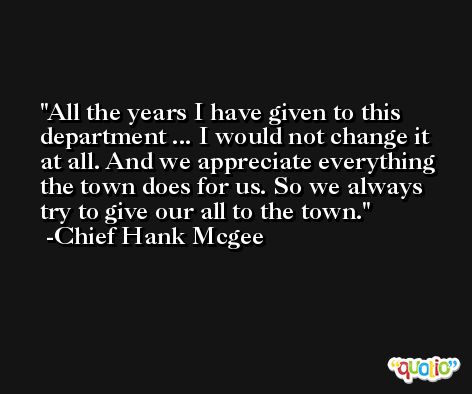All the years I have given to this department ... I would not change it at all. And we appreciate everything the town does for us. So we always try to give our all to the town. -Chief Hank Mcgee
