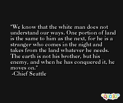 We know that the white man does not understand our ways. One portion of land is the same to him as the next, for he is a stranger who comes in the night and takes from the land whatever he needs. The earth is not his brother, but his enemy, and when he has conquered it, he moves on. -Chief Seattle