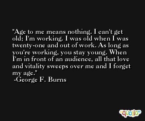 Age to me means nothing. I can't get old; I'm working. I was old when I was twenty-one and out of work. As long as you're working, you stay young. When I'm in front of an audience, all that love and vitality sweeps over me and I forget my age. -George F. Burns