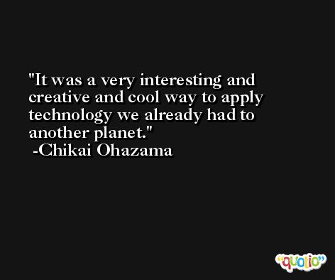 It was a very interesting and creative and cool way to apply technology we already had to another planet. -Chikai Ohazama