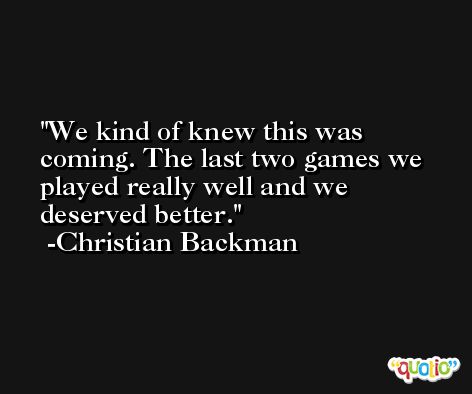 We kind of knew this was coming. The last two games we played really well and we deserved better. -Christian Backman