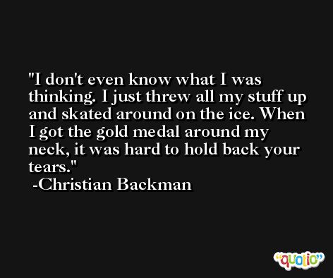 I don't even know what I was thinking. I just threw all my stuff up and skated around on the ice. When I got the gold medal around my neck, it was hard to hold back your tears. -Christian Backman