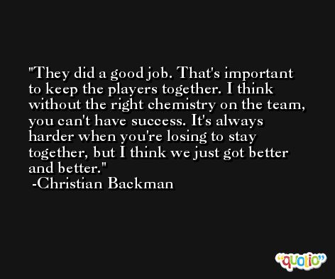 They did a good job. That's important to keep the players together. I think without the right chemistry on the team, you can't have success. It's always harder when you're losing to stay together, but I think we just got better and better. -Christian Backman