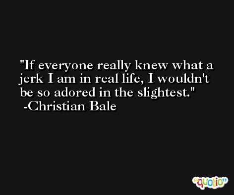 If everyone really knew what a jerk I am in real life, I wouldn't be so adored in the slightest. -Christian Bale