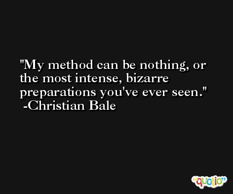 My method can be nothing, or the most intense, bizarre preparations you've ever seen. -Christian Bale