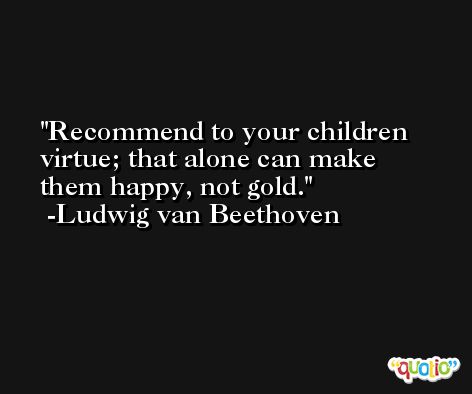 Recommend to your children virtue; that alone can make them happy, not gold. -Ludwig van Beethoven