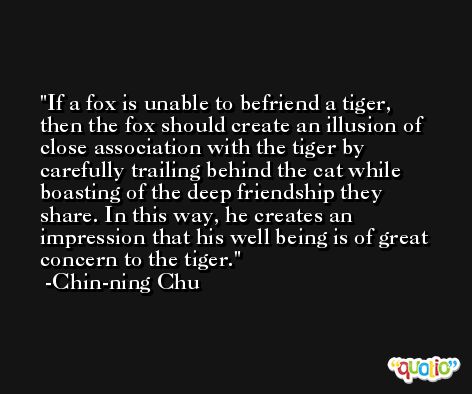 If a fox is unable to befriend a tiger, then the fox should create an illusion of close association with the tiger by carefully trailing behind the cat while boasting of the deep friendship they share. In this way, he creates an impression that his well being is of great concern to the tiger. -Chin-ning Chu