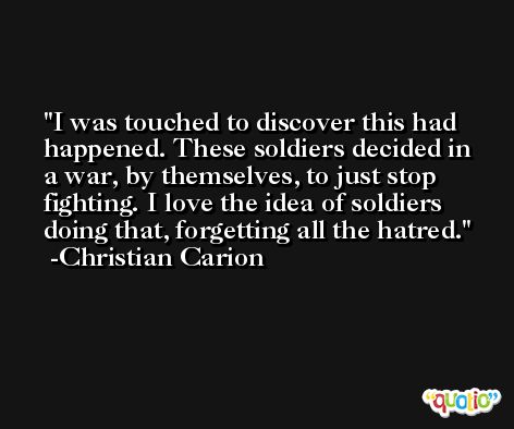 I was touched to discover this had happened. These soldiers decided in a war, by themselves, to just stop fighting. I love the idea of soldiers doing that, forgetting all the hatred. -Christian Carion