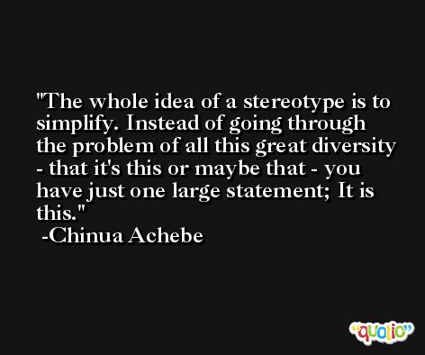 The whole idea of a stereotype is to simplify. Instead of going through the problem of all this great diversity - that it's this or maybe that - you have just one large statement; It is this. -Chinua Achebe