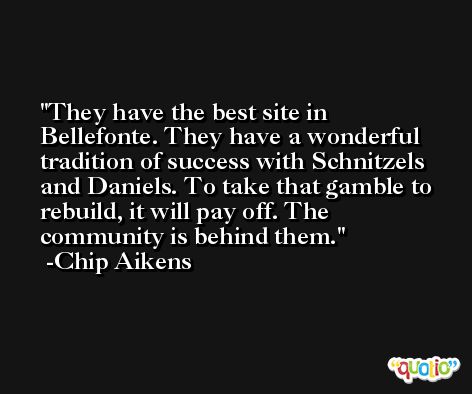 They have the best site in Bellefonte. They have a wonderful tradition of success with Schnitzels and Daniels. To take that gamble to rebuild, it will pay off. The community is behind them. -Chip Aikens