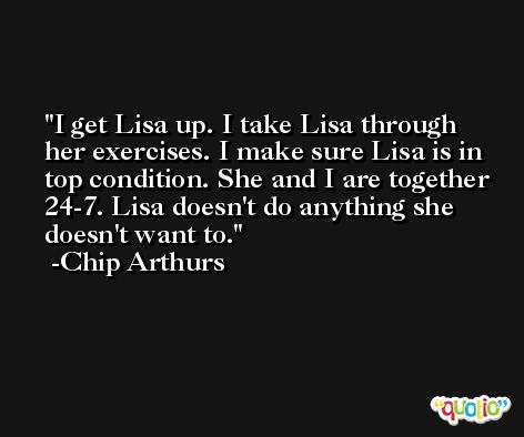 I get Lisa up. I take Lisa through her exercises. I make sure Lisa is in top condition. She and I are together 24-7. Lisa doesn't do anything she doesn't want to. -Chip Arthurs