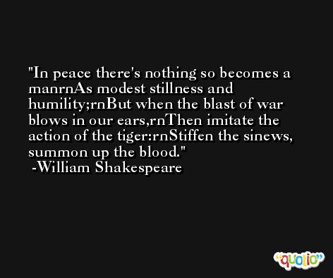In peace there's nothing so becomes a man
As modest stillness and humility;
But when the blast of war blows in our ears,
Then imitate the action of the tiger:
Stiffen the sinews, summon up the blood. -William Shakespeare