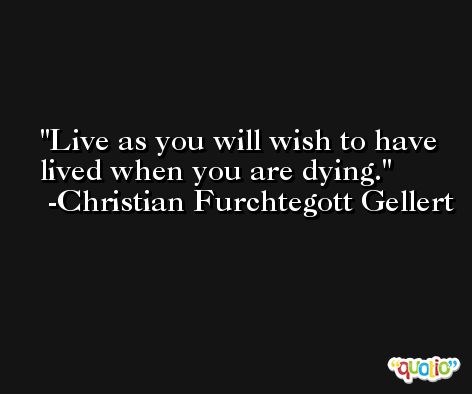 Live as you will wish to have lived when you are dying. -Christian Furchtegott Gellert