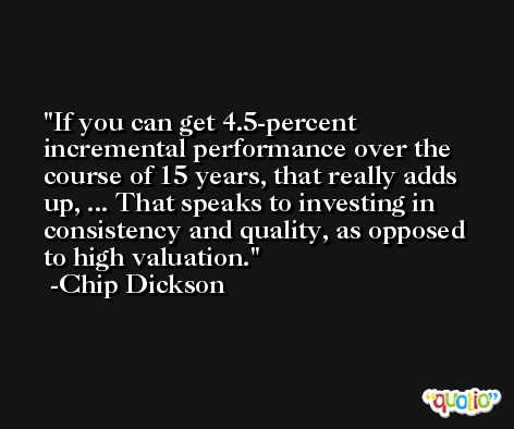 If you can get 4.5-percent incremental performance over the course of 15 years, that really adds up, ... That speaks to investing in consistency and quality, as opposed to high valuation. -Chip Dickson