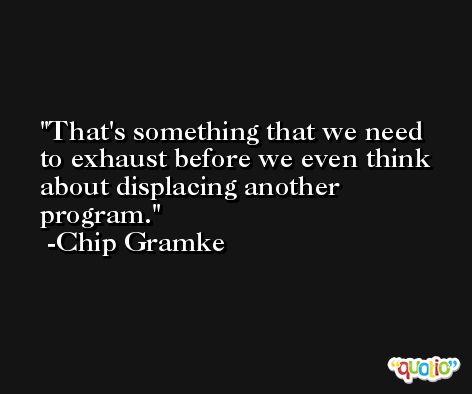 That's something that we need to exhaust before we even think about displacing another program. -Chip Gramke