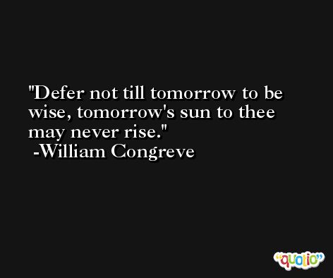 Defer not till tomorrow to be wise, tomorrow's sun to thee may never rise. -William Congreve