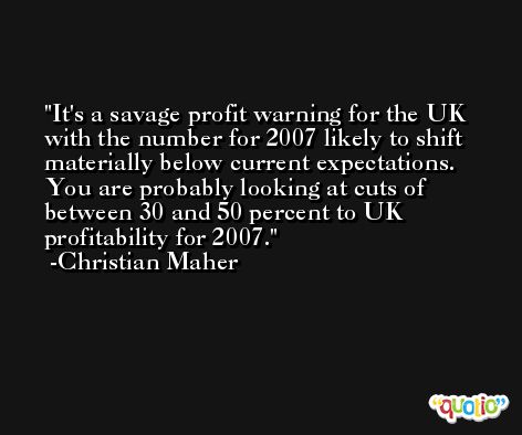 It's a savage profit warning for the UK with the number for 2007 likely to shift materially below current expectations. You are probably looking at cuts of between 30 and 50 percent to UK profitability for 2007. -Christian Maher