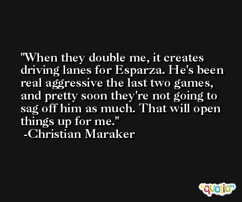 When they double me, it creates driving lanes for Esparza. He's been real aggressive the last two games, and pretty soon they're not going to sag off him as much. That will open things up for me. -Christian Maraker