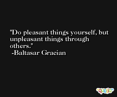 Do pleasant things yourself, but unpleasant things through others. -Baltasar Gracian