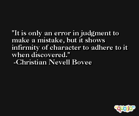 It is only an error in judgment to make a mistake, but it shows infirmity of character to adhere to it when discovered. -Christian Nevell Bovee