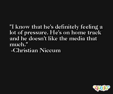 I know that he's definitely feeling a lot of pressure. He's on home track and he doesn't like the media that much. -Christian Niccum