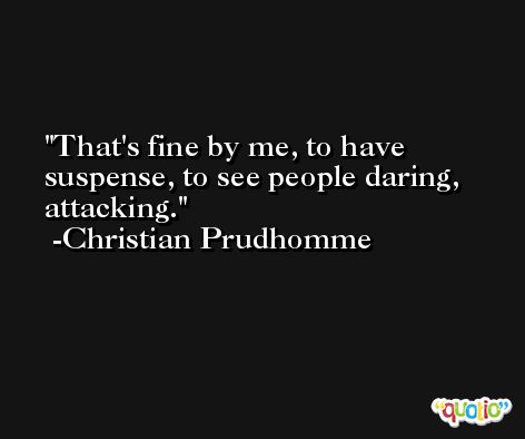 That's fine by me, to have suspense, to see people daring, attacking. -Christian Prudhomme