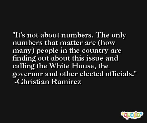 It's not about numbers. The only numbers that matter are (how many) people in the country are finding out about this issue and calling the White House, the governor and other elected officials. -Christian Ramirez