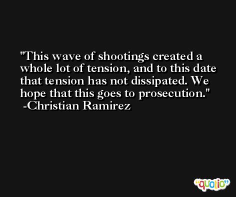 This wave of shootings created a whole lot of tension, and to this date that tension has not dissipated. We hope that this goes to prosecution. -Christian Ramirez