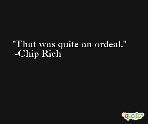 That was quite an ordeal. -Chip Rich