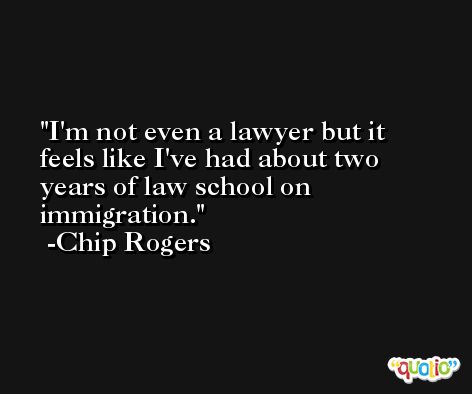 I'm not even a lawyer but it feels like I've had about two years of law school on immigration. -Chip Rogers