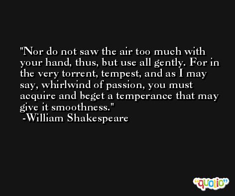 Nor do not saw the air too much with your hand, thus, but use all gently. For in the very torrent, tempest, and as I may say, whirlwind of passion, you must acquire and beget a temperance that may give it smoothness. -William Shakespeare
