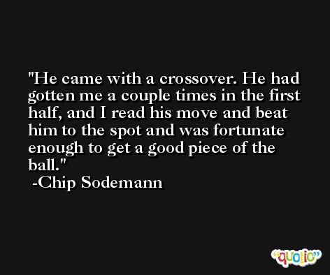 He came with a crossover. He had gotten me a couple times in the first half, and I read his move and beat him to the spot and was fortunate enough to get a good piece of the ball. -Chip Sodemann