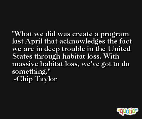 What we did was create a program last April that acknowledges the fact we are in deep trouble in the United States through habitat loss. With massive habitat loss, we've got to do something. -Chip Taylor