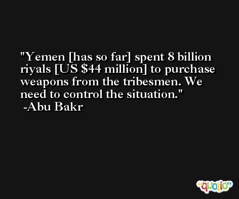 Yemen [has so far] spent 8 billion riyals [US $44 million] to purchase weapons from the tribesmen. We need to control the situation. -Abu Bakr