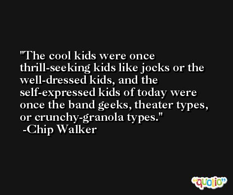 The cool kids were once thrill-seeking kids like jocks or the well-dressed kids, and the self-expressed kids of today were once the band geeks, theater types, or crunchy-granola types. -Chip Walker