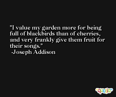 I value my garden more for being full of blackbirds than of cherries, and very frankly give them fruit for their songs. -Joseph Addison