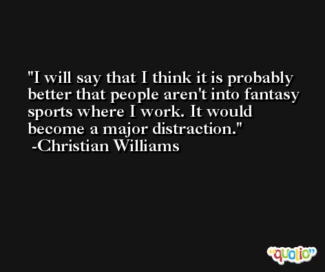 I will say that I think it is probably better that people aren't into fantasy sports where I work. It would become a major distraction. -Christian Williams