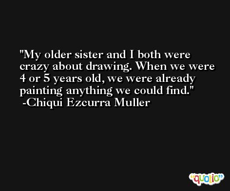 My older sister and I both were crazy about drawing. When we were 4 or 5 years old, we were already painting anything we could find. -Chiqui Ezcurra Muller