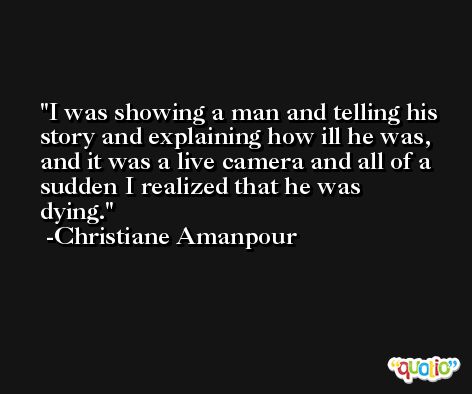 I was showing a man and telling his story and explaining how ill he was, and it was a live camera and all of a sudden I realized that he was dying. -Christiane Amanpour