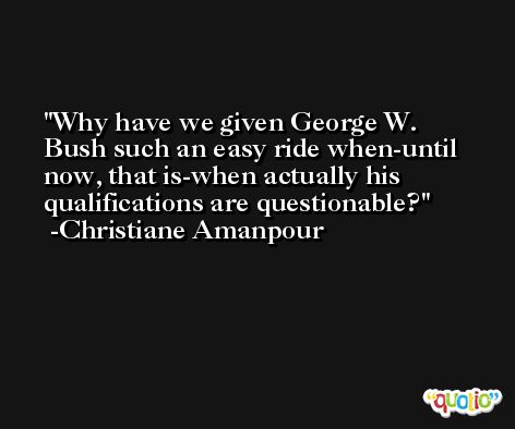 Why have we given George W. Bush such an easy ride when-until now, that is-when actually his qualifications are questionable? -Christiane Amanpour