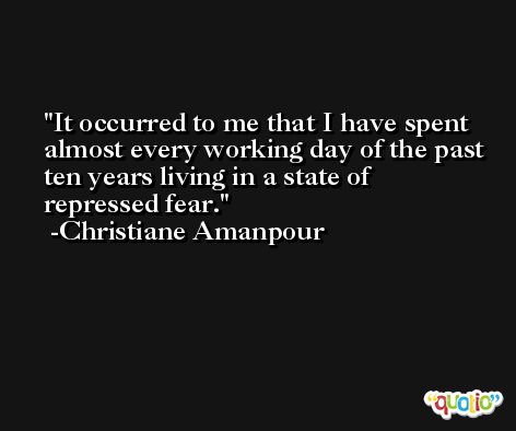 It occurred to me that I have spent almost every working day of the past ten years living in a state of repressed fear. -Christiane Amanpour