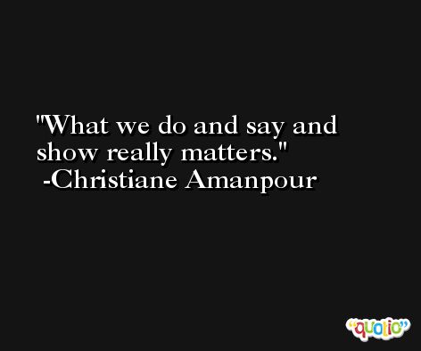 What we do and say and show really matters. -Christiane Amanpour