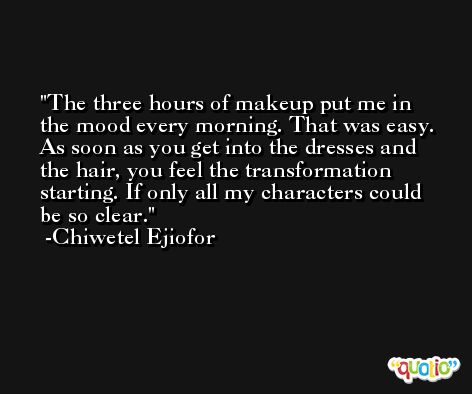 The three hours of makeup put me in the mood every morning. That was easy. As soon as you get into the dresses and the hair, you feel the transformation starting. If only all my characters could be so clear. -Chiwetel Ejiofor