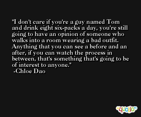I don't care if you're a guy named Tom and drink eight six-packs a day, you're still going to have an opinion of someone who walks into a room wearing a bad outfit. Anything that you can see a before and an after, if you can watch the process in between, that's something that's going to be of interest to anyone. -Chloe Dao