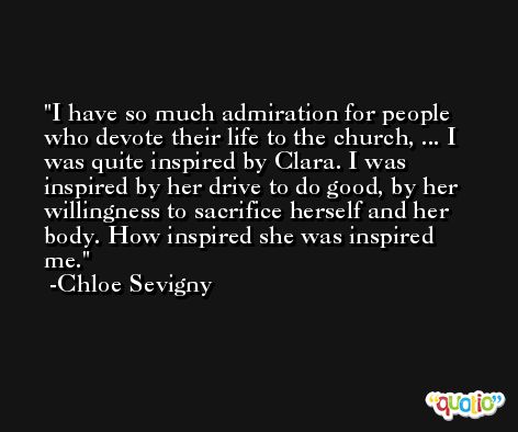 I have so much admiration for people who devote their life to the church, ... I was quite inspired by Clara. I was inspired by her drive to do good, by her willingness to sacrifice herself and her body. How inspired she was inspired me. -Chloe Sevigny
