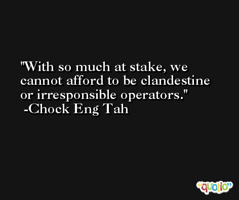 With so much at stake, we cannot afford to be clandestine or irresponsible operators. -Chock Eng Tah