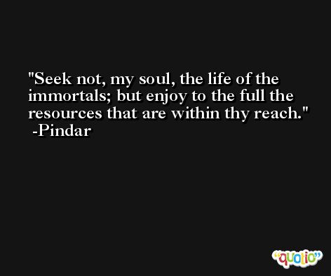 Seek not, my soul, the life of the immortals; but enjoy to the full the resources that are within thy reach. -Pindar